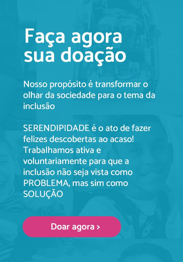 Faça agora sua doação. Nosso propósotp é transformar o olhar da sociedade para o tema da inclusão. Serendipidade é o ato de fazer felizes descobertas ao acaso! Trabalhamos ativa e voluntariamente para que a inclusão não seja vista como problema, mas sim como solução. Botão de doar agora.